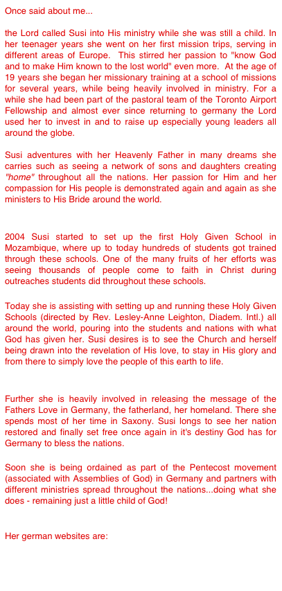 Once said about me...

the Lord called Susi into His ministry while she was still a child. In her teenager years she went on her first mission trips, serving in different areas of Europe.  This stirred her passion to "know God and to make Him known to the lost world" even more.  At the age of 19 years she began her missionary training at a school of missions for several years, while being heavily involved in ministry. For a while she had been part of the pastoral team of the Toronto Airport Fellowship and almost ever since returning to germany the Lord used her to invest in and to raise up especially young leaders all around the globe.

Susi adventures with her Heavenly Father in many dreams she carries such as seeing a network of sons and daughters creating "home" throughout all the nations. Her passion for Him and her compassion for His people is demonstrated again and again as she ministers to His Bride around the world.


2004 Susi started to set up the first Holy Given School in Mozambique, where up to today hundreds of students got trained through these schools. One of the many fruits of her efforts was seeing thousands of people come to faith in Christ during outreaches students did throughout these schools.  

Today she is assisting with setting up and running these Holy Given Schools (directed by Rev. Lesley-Anne Leighton, Diadem. Intl.) all around the world, pouring into the students and nations with what God has given her. Susi desires is to see the Church and herself being drawn into the revelation of His love, to stay in His glory and from there to simply love the people of this earth to life. 


Further she is heavily involved in releasing the message of the Fathers Love in Germany, the fatherland, her homeland. There she spends most of her time in Saxony. Susi longs to see her nation restored and finally set free once again in it's destiny God has for Germany to bless the nations. 

Soon she is being ordained as part of the Pentecost movement (associated with Assemblies of God) in Germany and partners with different ministries spread throughout the nations...doing what she does - remaining just a little child of God!


Her german websites are: 

www.holyfusion.de
www.vaterherz.org
