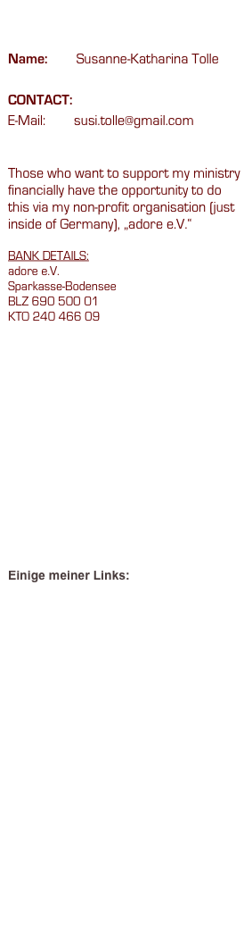 Disclaimer

Name:        Susanne-Katharina Tolle

CONTACT:
E-Mail:        susi.tolle@gmail.com

Those who want to support my ministry financially have the opportunity to do this via my non-profit organisation (just inside of Germany), „adore e.V.“

BANK DETAILS:   
adore e.V.    
Sparkasse-Bodensee    
BLZ 690 500 01    
KTO 240 466 09

















Einige meiner Links:

www.cindyruakere.org
www.redrain.org
www.artakiane.com/home.htm


