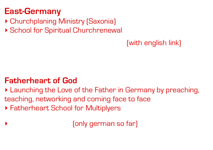 East-Germany
 Churchplaning Ministry (Saxonia)
 School for Spiritual Churchrenewal

    www.gemeindegruendungswerk.de (with english link)
    www.gemeinsamgemeindebauen.de


Fatherheart of God
 Launching the Love of the Father in Germany by preaching,               teaching, networking and coming face to face
 Fatherheart School for Multiplyers

 www.vaterherz.org (only german so far)
