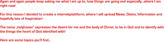 Again and again people keep asking me what I am up to, how things are going and especially...where I am right now!

For this reason I decided to create a internetplattform, where I will up-load News, Dates, Information and hopefully lots of Inspiration!

The name „holyfusion“ expresses the desire for me and the body of Christ, to be in God and to identify with the things the heart of God identified with!

Here are some topics you‘ll find...